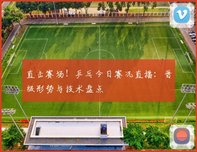 直击赛场！乒乓今日赛况直播：晋级形势与技术盘点