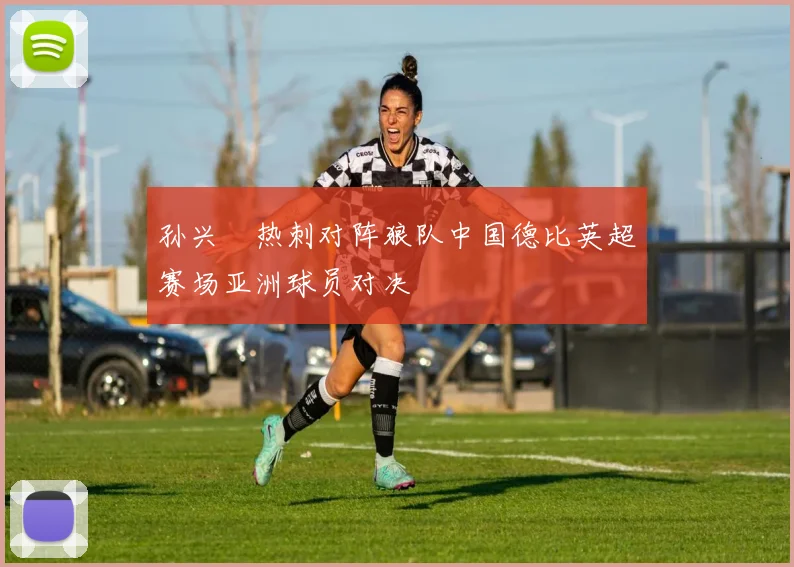 孙兴慜热刺对阵狼队中国德比英超赛场亚洲球员对决