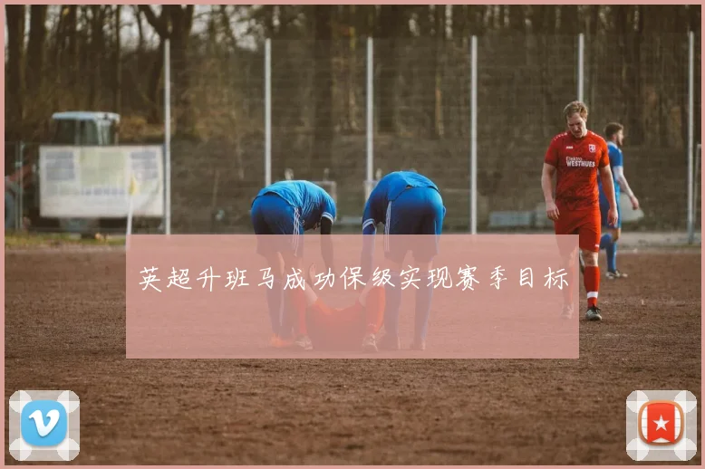 英超升班马成功保级实现赛季目标