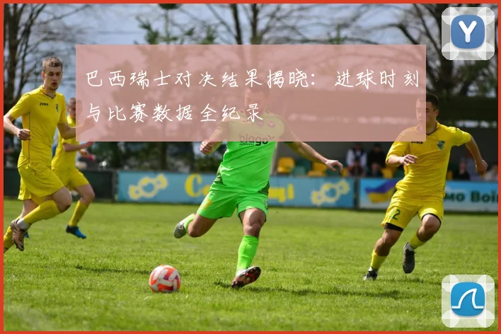 巴西瑞士对决结果揭晓:进球时刻与比赛数据全纪录