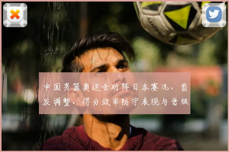 中国男篮奥运会对阵日本赛况、首发调整、得分效率防守表现与晋级影响