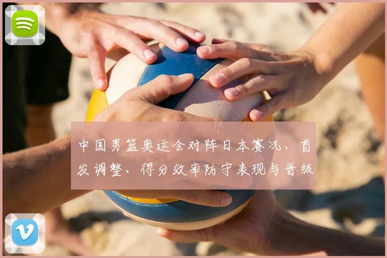 中国男篮奥运会对阵日本赛况、首发调整、得分效率防守表现与晋级影响