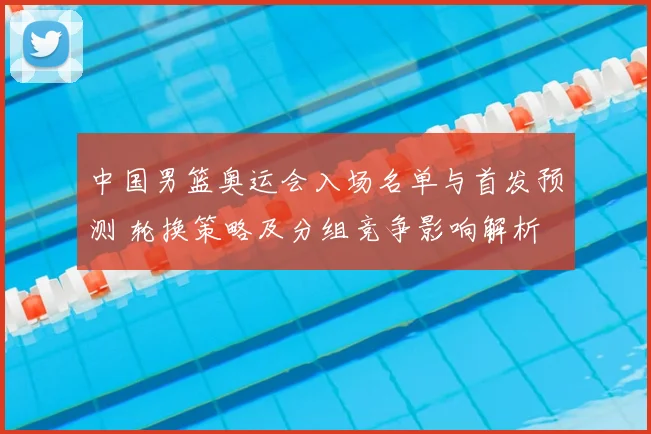 中国男篮奥运会入场名单与首发预测 轮换策略及分组竞争影响解析