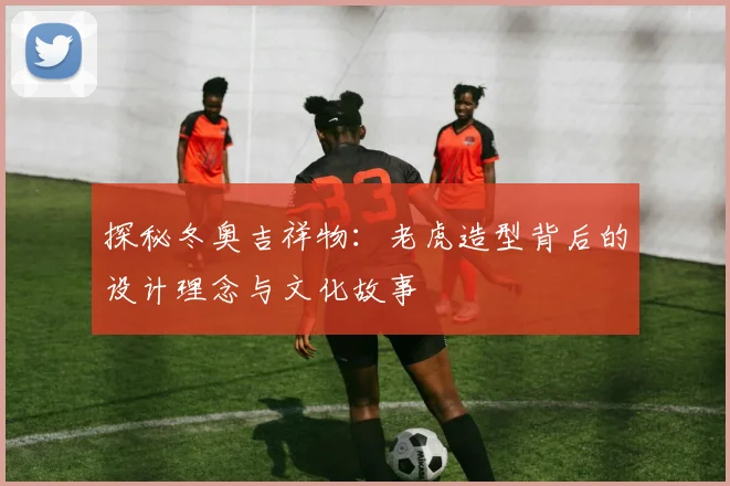 探秘冬奥吉祥物：老虎造型背后的设计理念与文化故事