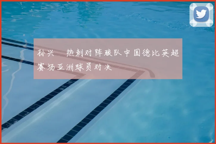 孙兴慜热刺对阵狼队中国德比英超赛场亚洲球员对决