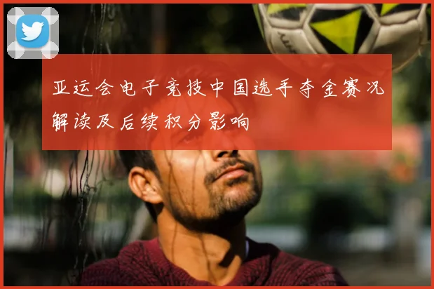 亚运会电子竞技中国选手夺金赛况解读及后续积分影响