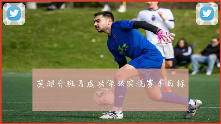 英超升班马成功保级实现赛季目标