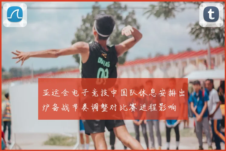 亚运会电子竞技中国队休息安排出炉备战节奏调整对比赛进程影响